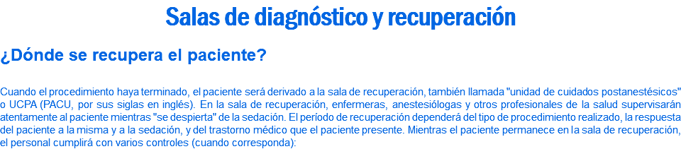 Salas de diagnóstico y recuperación ¿Dónde se recupera el paciente? Cuando el procedimiento haya terminado, el paciente será derivado a la sala de recuperación, también llamada "unidad de cuidados postanestésicos" o UCPA (PACU, por sus siglas en inglés). En la sala de recuperación, enfermeras, anestesiólogas y otros profesionales de la salud supervisarán atentamente al paciente mientras "se despierta" de la sedación. El período de recuperación dependerá del tipo de procedimiento realizado, la respuesta del paciente a la misma y a la sedación, y del trastorno médico que el paciente presente. Mientras el paciente permanece en la sala de recuperación, el personal cumplirá con varios controles (cuando corresponda):